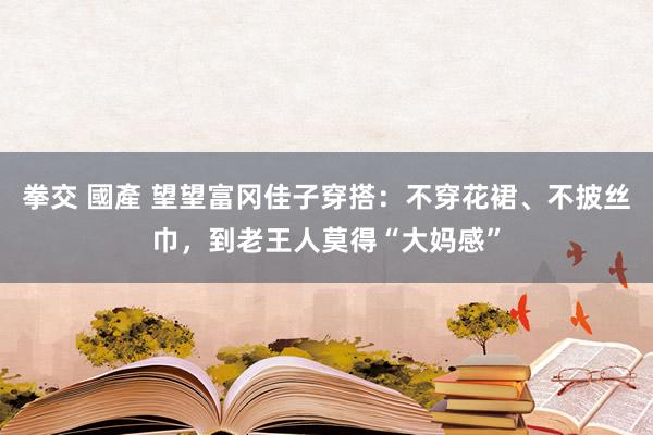 拳交 國產 望望富冈佳子穿搭：不穿花裙、不披丝巾，到老王人莫得“大妈感”