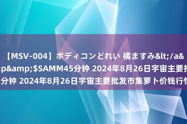 【MSV-004】ボディコンどれい 橘ますみ</a>1992-02-06h.m.p&$SAMM45分钟 2024年8月26日宇宙主要批发市集萝卜价钱行情