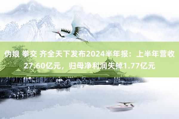 伪娘 拳交 齐全天下发布2024半年报：上半年营收27.60亿元，归母净利润失掉1.77亿元