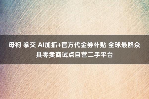 母狗 拳交 AI加抓+官方代金券补贴 全球最群众具零卖商试点自营二手平台