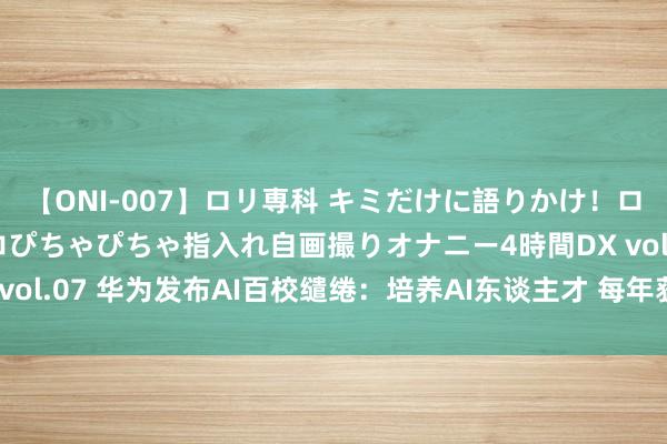 【ONI-007】ロリ専科 キミだけに語りかけ！ロリっ娘20人！オマ●コぴちゃぴちゃ指入れ自画撮りオナニー4時間DX vol.07 华为发布AI百校缱绻：培养AI东谈主才 每年获最高100万复古