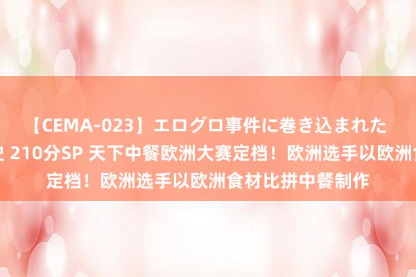 【CEMA-023】エログロ事件に巻き込まれた 人妻たちの昭和史 210分SP 天下中餐欧洲大赛定档！欧洲选手以欧洲食材比拼中餐制作