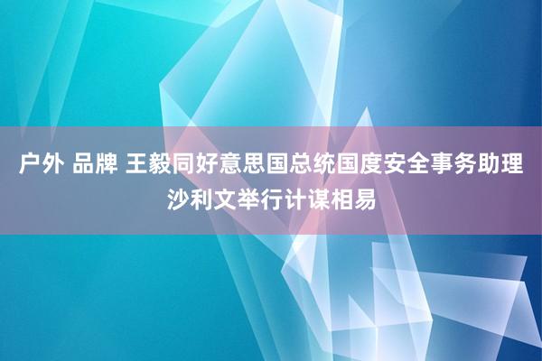 户外 品牌 王毅同好意思国总统国度安全事务助理沙利文举行计谋相易