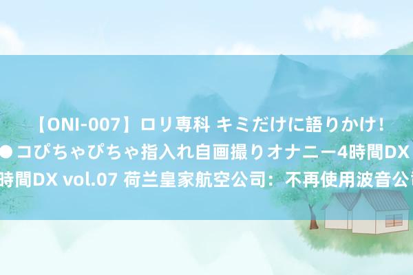 【ONI-007】ロリ専科 キミだけに語りかけ！ロリっ娘20人！オマ●コぴちゃぴちゃ指入れ自画撮りオナニー4時間DX vol.07 荷兰皇家航空公司：不再使用波音公司分娩的飞机