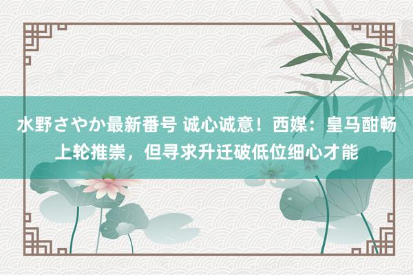 水野さやか最新番号 诚心诚意！西媒：皇马酣畅上轮推崇，但寻求升迁破低位细心才能