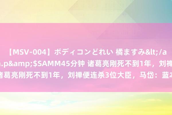 【MSV-004】ボディコンどれい 橘ますみ</a>1992-02-06h.m.p&$SAMM45分钟 诸葛亮刚死不到1年，刘禅便连杀3位大臣，马岱：蓝本他在装傻！