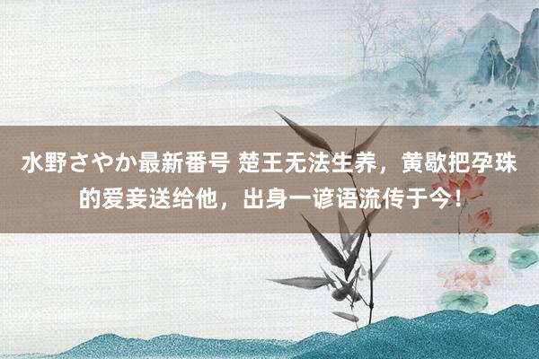 水野さやか最新番号 楚王无法生养，黄歇把孕珠的爱妾送给他，出身一谚语流传于今！