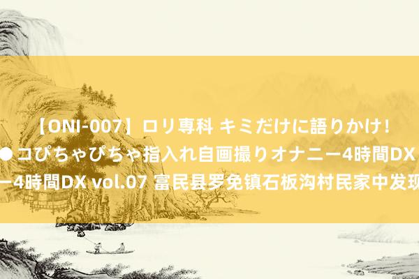 【ONI-007】ロリ専科 キミだけに語りかけ！ロリっ娘20人！オマ●コぴちゃぴちゃ指入れ自画撮りオナニー4時間DX vol.07 富民县罗免镇石板沟村民家中发现恐龙化石