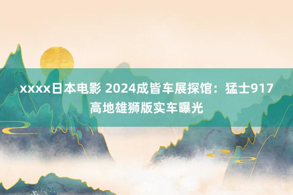 xxxx日本电影 2024成皆车展探馆：猛士917高地雄狮版实车曝光