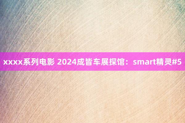 xxxx系列电影 2024成皆车展探馆：smart精灵#5