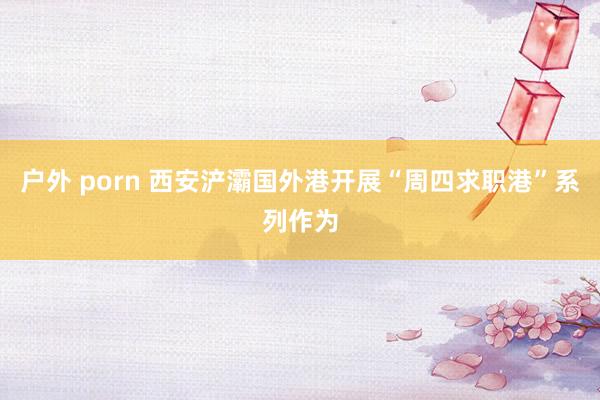 户外 porn 西安浐灞国外港开展“周四求职港”系列作为