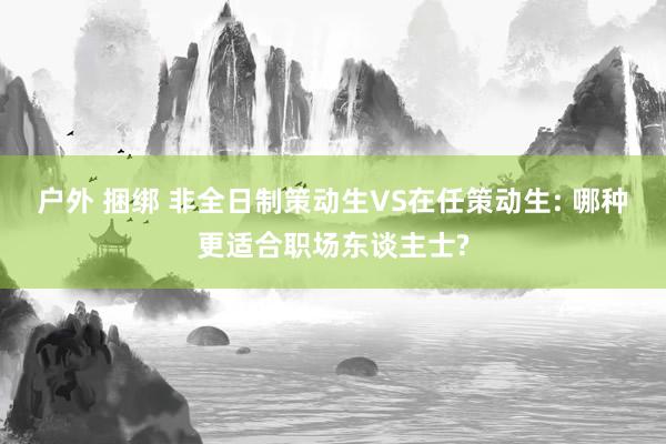 户外 捆绑 非全日制策动生VS在任策动生: 哪种更适合职场东谈主士?