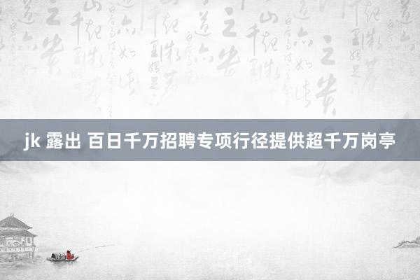 jk 露出 百日千万招聘专项行径提供超千万岗亭