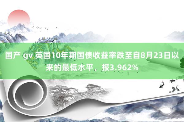 国产 gv 英国10年期国债收益率跌至自8月23日以来的最低水平，报3.962%