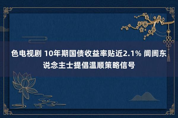 色电视剧 10年期国债收益率贴近2.1% 阛阓东说念主士提倡温顺策略信号