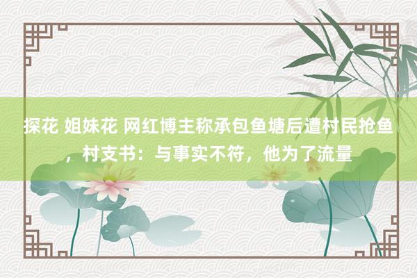 探花 姐妹花 网红博主称承包鱼塘后遭村民抢鱼，村支书：与事实不符，他为了流量