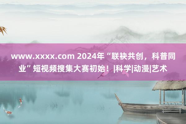 www.xxxx.com 2024年“联袂共创，科普同业”短视频搜集大赛初始！|科学|动漫|艺术