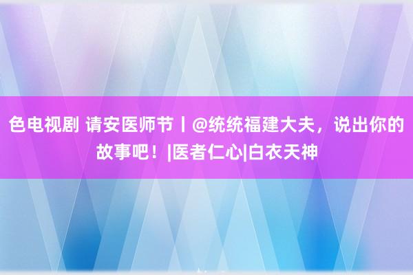 色电视剧 请安医师节丨@统统福建大夫，说出你的故事吧！|医者仁心|白衣天神