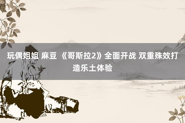 玩偶姐姐 麻豆 《哥斯拉2》全面开战 双重殊效打造乐土体验