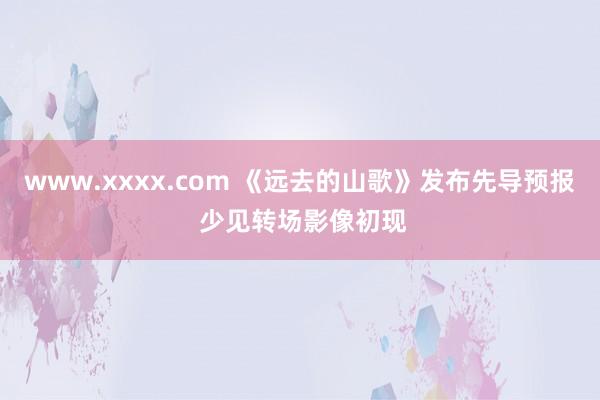 www.xxxx.com 《远去的山歌》发布先导预报 少见转场影像初现