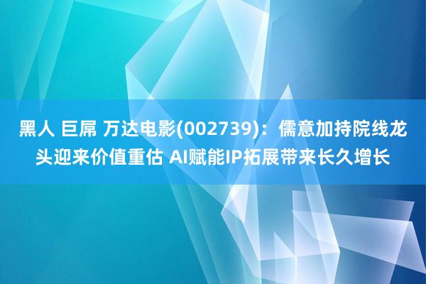 黑人 巨屌 万达电影(002739)：儒意加持院线龙头迎来价值重估 AI赋能IP拓展带来长久增长