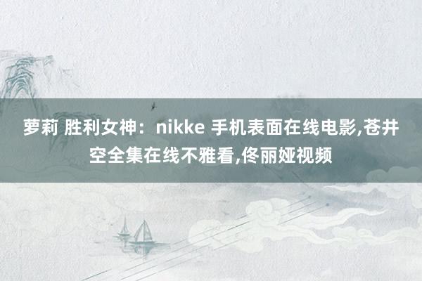 萝莉 胜利女神：nikke 手机表面在线电影，苍井空全集在线不雅看，佟丽娅视频