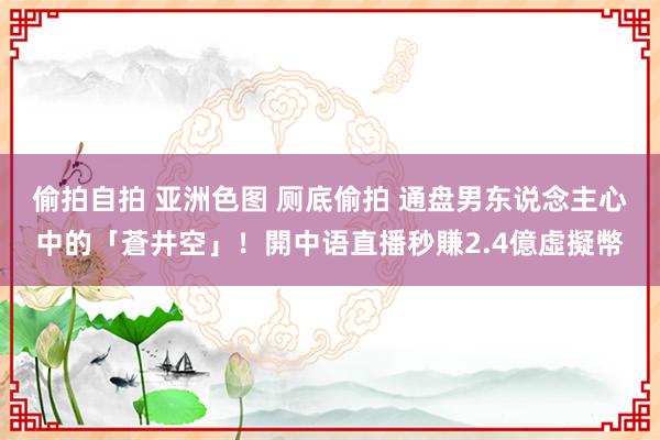 偷拍自拍 亚洲色图 厕底偷拍 通盘男东说念主心中的「蒼井空」！開中语直播秒賺2.4億虛擬幣