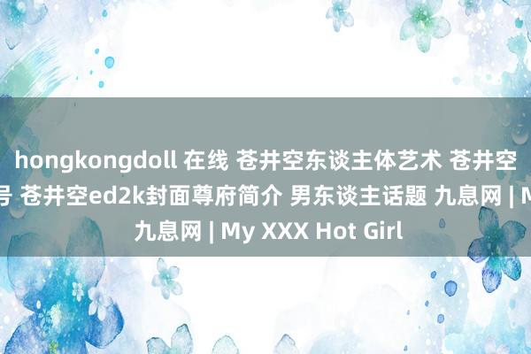 hongkongdoll 在线 苍井空东谈主体艺术 苍井空电影作品全集番号 苍井空ed2k封面尊府简介 男东谈主话题 九息网 | My XXX Hot Girl