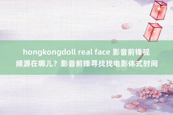 hongkongdoll real face 影音前锋视频源在哪儿？影音前锋寻找找电影体式时间