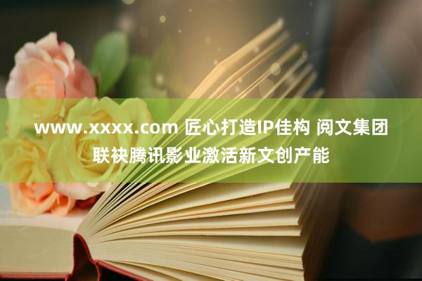 www.xxxx.com 匠心打造IP佳构 阅文集团联袂腾讯影业激活新文创产能