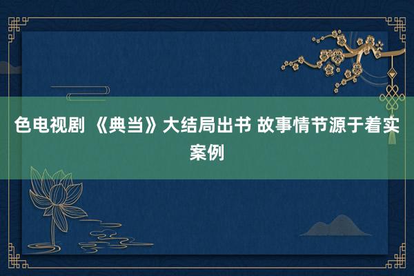 色电视剧 《典当》大结局出书 故事情节源于着实案例