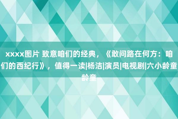 xxxx图片 致意咱们的经典，《敢问路在何方：咱们的西纪行》，值得一读|杨洁|演员|电视剧|六小龄童