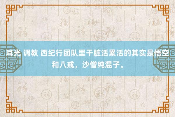 耳光 调教 西纪行团队里干脏活累活的其实是悟空和八戒，沙僧纯混子。