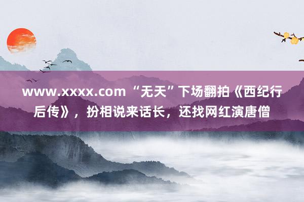 www.xxxx.com “无天”下场翻拍《西纪行后传》，扮相说来话长，还找网红演唐僧