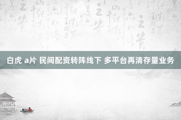 白虎 a片 民间配资转阵线下 多平台再清存量业务