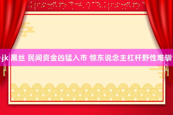 jk 黑丝 民间资金凶猛入市 惊东说念主杠杆野性难驯