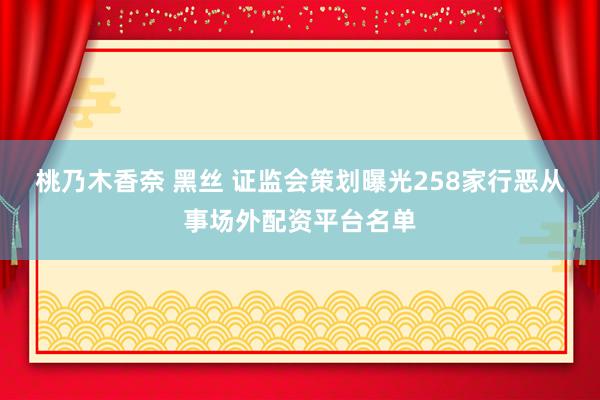 桃乃木香奈 黑丝 证监会策划曝光258家行恶从事场外配资平台名单