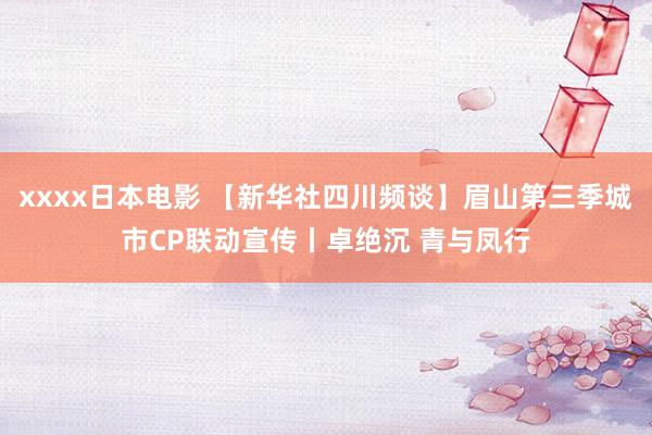 xxxx日本电影 【新华社四川频谈】眉山第三季城市CP联动宣传丨卓绝沉 青与凤行