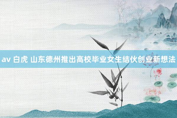 av 白虎 山东德州推出高校毕业女生结伙创业新想法