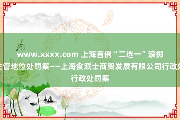 www.xxxx.com 上海首例“二选一”浪掷阛阓主管地位处罚案——上海食派士商贸发展有限公司行政处罚案