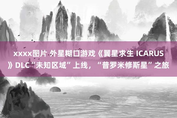 xxxx图片 外星糊口游戏《翼星求生 ICARUS》DLC“未知区域”上线，“普罗米修斯星”之旅