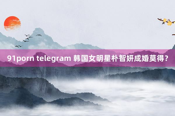 91porn telegram 韩国女明星朴智妍成婚莫得？