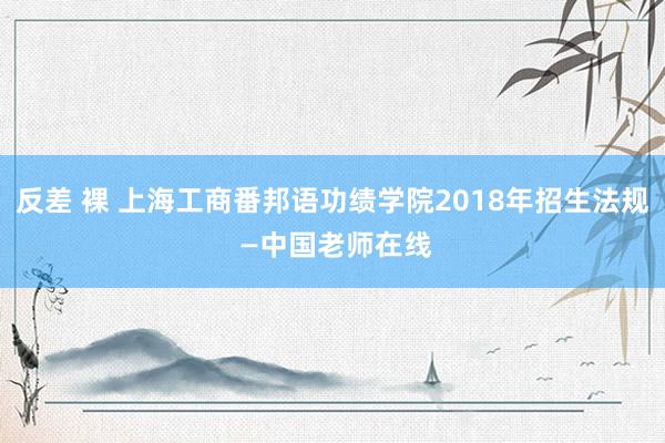 反差 裸 上海工商番邦语功绩学院2018年招生法规 —中国老师在线