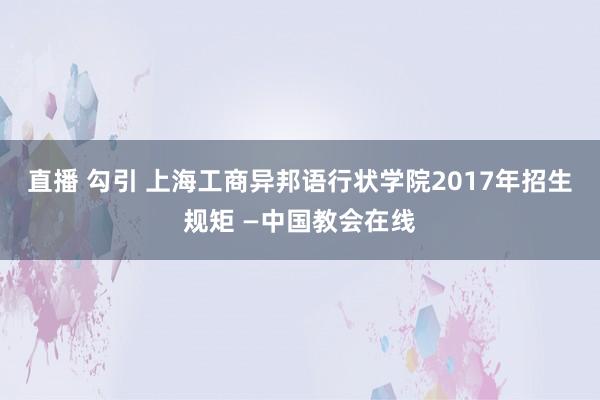 直播 勾引 上海工商异邦语行状学院2017年招生规矩 —中国教会在线