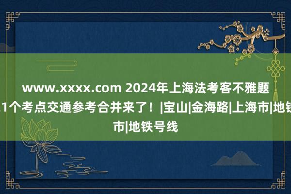 www.xxxx.com 2024年上海法考客不雅题履行21个考点交通参考合并来了！|宝山|金海路|上海市|地铁号线