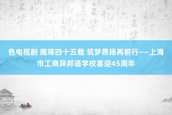 色电视剧 雕琢四十五载 筑梦昂扬再前行——上海市工商异邦语学校喜迎45周年