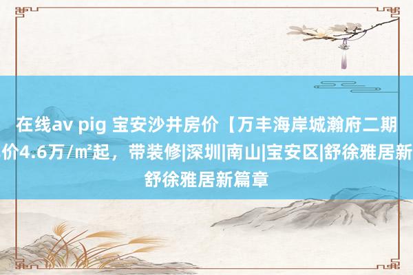 在线av pig 宝安沙井房价【万丰海岸城瀚府二期】单价4.6万/㎡起，带装修|深圳|南山|宝安区|舒徐雅居新篇章