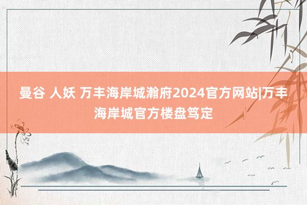 曼谷 人妖 万丰海岸城瀚府2024官方网站|万丰海岸城官方楼盘笃定