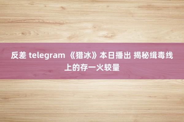 反差 telegram 《猎冰》本日播出 揭秘缉毒线上的存一火较量