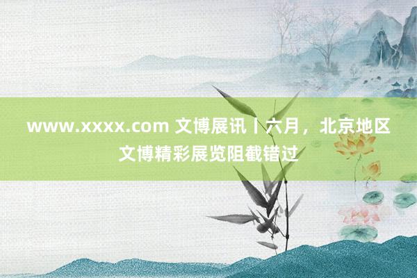 www.xxxx.com 文博展讯丨六月，北京地区文博精彩展览阻截错过